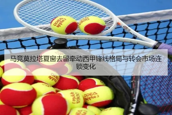 马竞莫拉塔夏窗去留牵动西甲锋线格局与转会市场连锁变化