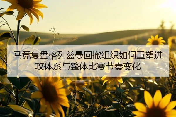 马竞复盘格列兹曼回撤组织如何重塑进攻体系与整体比赛节奏变化