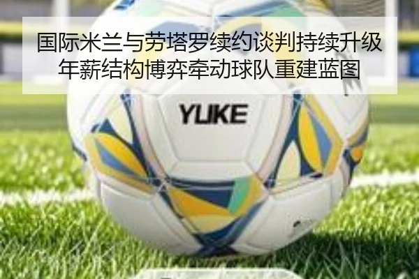 国际米兰与劳塔罗续约谈判持续升级 年薪结构博弈牵动球队重建蓝图