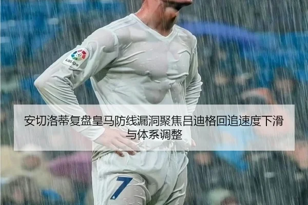 安切洛蒂复盘皇马防线漏洞聚焦吕迪格回追速度下滑与体系调整 - kaiyun