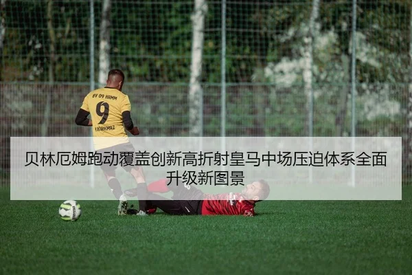 贝林厄姆跑动覆盖创新高折射皇马中场压迫体系全面升级新图景 - kaiyun